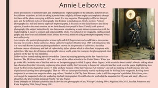 There are millions of different types and interpretations of photography in the industry, different styles
for different occasions, as little as taking a photo from a slightly different angle can completely change
the focus of the photo conveying a different mood. For my magazine Photography will be an integral
part, and the different styles of photography that I intend in including are, firstly, portrait. Portrait
photography is a still and intense approach to photography, it focusses on the facial features and in my
opinion, it evokes the most emotion, as we look directly into people’s faces. Usually with portrait
photography the subject looks directly into the camera introducing a more intrusive connection with the
reader making it easier to connect and understand the photo. The subject of my magazine circles around
people and their lives and different issues around the world, therefore using portrait photography would
work effectively.
An example of a portrait photographer whose style and skill I appreciate and would like to incorporate
into my own work is Annie Leibovitz. Annie Leibovitz was born October 2nd, 1949 in Connecticut. She
is a very well-known American photographer best known for her portraits of celebrities, she often
achieves a sense of intimacy and lack of vulnerability in her photos which is often hard to capture with
celebrities. She has a lot of famous photographs known world-wide, for example, she photographed John
Lennon on the day he was murdered.
Leibovitz first started making moves towards her Career by studying painting at the San Francisco Art
Institute. The SFAI was founded in 1871 and is one of the oldest schools in the United States. When you
go to the SFAI website one of the first articles on the opening page is titled ‘Legacy Meets Legacy’ with an article about Annie Leibovitz talking about
her education from the University explaining at an event held by the University in honour of Leibovitz and her work over the years, highlighting how
much the University shaped her career. “I truly am here because of the San Francisco Art Institute”. As well as studying at San Francisco she took
night classes learning about photography. Then in 1970 her career professionally started by doing work for Rolling Stone magazine. Rolling Stone
magazine is an American magazine about pop culture, founded in 1967 by Jann Wenner – who is still the magazine’s publisher. After three years
working at the magazine Leibovitz worked up to chief photographer. Overall Leibovitz worked at the magazine for 10 years and shot 142 covers
altogether, she also worked alongside Vanity Fair and Vogue.
Some examples of different celebrities that Leibovitz took photographs of are; Whoopi Goldberg 1984, Angelina Jolie 2011, Scarlett Johansson and
Kiera Knightley 2006, Meryl Streep 1981.
Annie Leibovitz
 