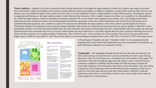 Target audience – Judging by the article context/relevance and the layout/style of the pages the target audience is clearly for a student, age range at university
level, specifically London Arts Students as the fanzine contains different contacts and numbers available for students to contact if they need any help. However, the
fanzine wasn’t just published online at the London Arts University it was also published to Issuu, a digital platform to share different pieces of journalism, specific
to magazines and fanzines, so the target audience must be wider then just their university of they wouldn't of gone out of their way to publish it on other platforms.
So, I think the target audience widens to potentially all students across the UK as most articles can be applied to any student. Also, even though it specifically
addresses university students the articles can be interchanged with different age groups as the same studies and theories with mental illness/well-being can be
transferred through age groups. Also, another key aspect of the fanzine that determines the target audience is the colour scheme used throughout the fanzine.
Through the fanzines two continuous colours used are orange and purple, both colours are neutral and not associated with any specific genders, I think this is done
purposefully because a lot of the time mental health issues are only associated with women and this means that men’s mental health issues are usually cast aside and
ignored because men a stereotype they have to live up to which means men aren’t allowed to cry and other stigmas that have been created not allowing men to be in
touch with their emotions. For example a statistic I found from ‘Men’s Health Forum’ “Just over three out of four suicides (76%) are by men and suicide is the
biggest cause of death for men under 35” and “Men are less likely to access psychological therapies than women. Only 36% of referrals to IAPT (Increasing Access
to Psychological Therapies) are men.” Therefore I think it is very important that the
magazine hasn’t used colours that traditionally carry the connotations for femininity, e.g.
pink. Making the magazine more targeted at women.
Typography – The typography through the fanzine stays the same font and style, the
font is plain and easy to read, the font is circular and friendly, the font is quite inviting
and easy to read. The font being easy to read adds to the calm aesthetic of the pages. The
consistency of the font through the pages gives the reader a sense of security because
consistency symbolizes reliability and the reader will subconsciously associate the
trustworthy repetition of the font and be more likely to trust the articles. Also, the writing
is spaced out with enough space between the letters, because sometimes articles have a
small font with little space between each letter which makes it difficult to read and
studies have shown that it is more likely to induce stress on the reader if the words are
closer together in a confined space.
 