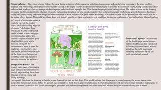 Colour scheme – The colour scheme follows the same theme as the rest of the magazine with the colours orange and purple being protonate in the zine, used for
headings and subheadings. Both the colours would be classed as the staple colours for the zine however purple is defiantly the dominant colour, being used for main titles
and most sub headings, also any orange sub headings are underlined with a purple line. This shows that purple is the leading colour. The colour scheme on the drawing
obviously has the constant theme of green obviously representing the grass, but we can also interpret this as the colour green symbolizing growth, harmony, freshness,
safety which are all very important things and representatives of what you need for good mental wellbeing. The colour chosen for the person is an odd choice as it isn’t
the colour of any human. This could have been done so it doesn’t specify any race or ethnicity, or it could just be done as an element of magical realism. Magical realism
is ” a style of fiction that paints a
realistic view of the modern
world while also adding magical
elements.” -definition from
Wikipedia. So, the electric pink
could be used to make the page
more interesting and/or less
serious. Magical realis is a good
idea for this type of article
because among all the
seriousness of topic it gives the
reader an opportunity to enjoy
the article. This follows the style
of the front cover, bringing in
youthful, child-like aspects in
order to entertain the audience.
Image/Main Focus – The
image/ main focus of the double
page spread is the animation on
the left page stealing focus from
the page with it’s colour and
lively drawings.
Structure/Layout - The structure
of the double page spread mirrors
the last double page that I analyzed
following the same layout, with an
article on the right page and a
matching animations on the left
with a white background.
An aspect I like about the drawing is that the person featured has hair on their legs. This would indicate that this person is a man however the person has no other
noticeable features that would define it’s gender, e.g. no nipples. I think this is appropriate because it opens the article to both men and women instead of just targeted at
men or women. As well as this, I think the energetic green and pink colours compliment each other very well because they are so contradicting that it works.
 