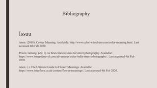 Bibliography
Issuu
Anon. (2018). Colour Meaning. Available: http://www.color-wheel-pro.com/color-meaning.html. Last
accessed 4th Feb 2020.
Pravin Tamang. (2017). he best cities in India for street photography. Available:
https://www.intrepidtravel.com/adventures/cities-india-street-photography/. Last accessed 4th Feb
2020.
Anon. (.). The Ultimate Guide to Flower Meanings. Available:
https://www.interflora.co.uk/content/flower-meanings/. Last accessed 4th Feb 2020.
 