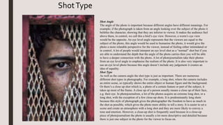 Shot Angle
The angle of the photo is important because different angles have different meanings. For
example; if the photograph is taken from an angle looking over the subject of the photo it
belittles the character, showing that they are inferior to viewer. It makes the audience feel
above them, in control, we call this a bird’s eye view. However, a worm’s eye view
would be the opposite. An eye level angle represents that the viewers are equal to the
subject of the photo, this angle would be used to humanise the photo, it would give the
photo a more relatable perspective for the viewer, instead of feeling either intimidated or
in control. A lot of people would interpret an eye level shot as a “normal” shot but if you
are able to understand the depth that the angle of the photo carries then you will be able
to have a deeper connection with the photo. A lot of photojournalists take their photos
from an eye level angle to emphasise the realism of the photo. It is also very important to
use an eye level photo because this angle doesn’t include any judgement it creates an
idea of equality.
Shot Type
As well as the camera angle the shot type is just as important. There are numerous
different shot types in photography. For example, a long shot, where the camera includes
an entire scene, so typically shows the entire object or human figure and the background.
Or there’s a close up shot which is, a photo of a certain feature or part of the subject, it
takes up most of the frame. A close up of a person usually means a close up of their face,
e.g. their eye. In photojournalism, a lot of the photos acquire an extreme long shot, or a
long shot, with the exception of a few close-up shots. It is predominantly long shots
because this style of photograph gives the photographer the freedom to have as much in
the shot as possible, which gives the photo more ability to tell a story. It is easier to set a
scene and create an atmosphere with a long shot and they are more likely to convey a
tone and emotion. However, a close-up shot is frequently used because in a close-up
piece of photojournalism the photo is usually a lot more descriptive and detailed because
there is just one subject in the photo for the viewer to focus on.
ShotType
 