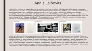 A side from just working at the magazine Leibovitz has conducted a lot of other photoshoots and collaborations that have added to society and
furthered her career. As well as her magazine editorial work she published and featured in a range of different books, here are her own books; Annie
Leibovitz: Photographs (1983), Photographs: Annie Leibovitz 1970–1990 (1991), Olympic Portraits(1996), Women (1999), American
Music (2003), A Photographer’s Life: 1990–2005 (2006), Annie Leibovitz at Work (2008), Pilgrimage (2011). As well as her books Leibovitz has
been credited for her several award-winning advertising campaigns, including the iconic American Express series of photos which won several gold
awards including Ad Age’s ‘Campaign of the Decade”. The photograph series started in the 1980s with the first generation of American Express
customers and over time there are now three different generations with the campaign.
Not only did Leibovitz work with photography but she also collaborated with many art organisations, for example; American Ballet Theatre, the
Brooklyn Academy of Music, and the Mark Morris Dance Group, and with Mikhail Baryshnikov. Also, another reason why Annie Leibovitz’s work
will heavily influence my project is because her career is influential and inspirational to me because as a women it is harder in the industry to be
noticed and in light of this she became the first woman to hold an exhibition at Washington’s National Portrait Gallery in 1991. And when you
search ‘Famous Photographers’into Google out of the first 15 photographers, 12 are men and only 3 are women, with Leibovitz placing fourth. And
she is now one of the most famous photographers in the world. It is important to credit the women photographers who have made it as far as Annie
Leibovitz because in this industry it is a lot harder for women to be appreciated then it is for men.
Annie Leibovitz
 