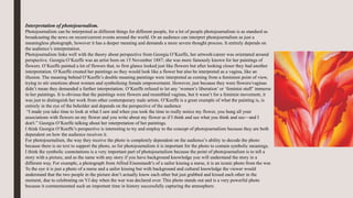 Interpretation of photojournalism.
Photojournalism can be interpreted as different things for different people, for a lot of people photojournalism is as standard as
broadcasting the news on recent/current events around the world. Or an audience can interpret photojournalism as just a
meaningless photograph, however it has a deeper meaning and demands a more severe thought process. It entirely depends on
the audience’s interpretation.
Photojournalism links well with the theory about perspective from Georgia O’Keeffe, her artwork/career was orientated around
perspective. Georgia O’Keeffe was an artist born on 15 November 1887; she was more famously known for her paintings of
flowers. O’Keeffe painted a lot of flowers that, to first glance looked just like flowers but after looking closer they had another
interpretation. O’Keeffe created her paintings so they would look like a flower but also be interpreted as a vagina, like an
illusion. The meaning behind O’Keeffe’s double meaning paintings were interpreted as coming from a feminism point of view,
trying to stir emotions about women and symbolising female empowerment. However, just because they were flowers/vaginas
didn’t mean they demanded a further interpretation. O’Keeffe refused to let any ‘women’s liberation’ or ‘feminist stuff’ immerse
in her paintings. It is obvious that the paintings were flowers and resembled vaginas, but it wasn’t for a feminist movement, it
was just to distinguish her work from other contemporary male artists. O’Keeffe is a great example of what the painting is, is
entirely in the eye of the beholder and depends on the perspective of the audience
“I made you take time to look at what I saw and when you took the time to really notice my flower, you hung all your
associations with flowers on my flower and you write about my flower as if I think and see what you think and see—and I
don't.” Georgia O’Keeffe talking about her interpretation of her paintings.
I think Georgia O’Keeffe’s perspective is interesting to try and employ to the concept of photojournalism because they are both
dependent on how the audience receives it.
For photojournalism, the way they receive the photo is completely dependent on the audience’s ability to decode the photo
because there is no text to support the photo, so for photojournalism it is important for the photo to contain symbolic meanings.
I think the symbolic connotations is a very important part of photojournalism because the point of photojournalism is to tell a
story with a picture, and as the same with any story if you have background knowledge you will understand the story in a
different way. For example, a photograph from Alfred Eisenstaedt’s of a sailor kissing a nurse, it is an iconic photo from the war.
To the eye it is just a photo of a nurse and a sailor kissing but with background and cultural knowledge the viewer would
understand that the two people in the picture don’t actually know each other but just grabbed and kissed each other in the
moment, due to celebrating on VJ day when the war was declared over. This photo stands out and is a very powerful photo
because it commemorated such an important time in history successfully capturing the atmosphere.
 