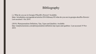 Bibliography
(.). What do you see in Georgia O'Keeffe's flowers? Available:
https://uk.phaidon.com/agenda/art/articles/2014/february/05/what-do-you-see-in-georgia-okeeffes-flowers/.
Last accessed 1 Oct 2019.
(2019). Photojournalism Definition, Tips, Types and Qualities. Available:
http://studylecturenotes.com/photojournalism-definition-tips-types-and-qualities/. Last accessed 19 Nov
2019.
 