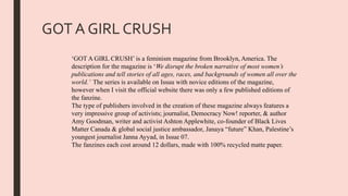 GOT A GIRL CRUSH
‘GOT A GIRL CRUSH’ is a feminism magazine from Brooklyn, America. The
description for the magazine is ‘We disrupt the broken narrative of most women’s
publications and tell stories of all ages, races, and backgrounds of women all over the
world.’ The series is available on Issuu with novice editions of the magazine,
however when I visit the official website there was only a few published editions of
the fanzine.
The type of publishers involved in the creation of these magazine always features a
very impressive group of activists; journalist, Democracy Now! reporter, & author
Amy Goodman, writer and activist Ashton Applewhite, co-founder of Black Lives
Matter Canada & global social justice ambassador, Janaya “future” Khan, Palestine’s
youngest journalist Janna Ayyad, in Issue 07.
The fanzines each cost around 12 dollars, made with 100% recycled matte paper.
 