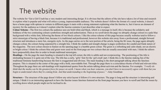 The website
The website for ‘Got a Girl Crush has a very modern and interesting design. It is obvious that the editors of the site have taken a lot of time and research
to explore what is popular and what will entice a young, impressionable audience. The website doesn’t follow the format of a usual website, it doesn't
have a home page with options to venture to different pages it starts with a strong statement explaining what the fanzine is, but it leaves an element of
mystery for the audience as it doesn’t explain what the fanzine contains it just describes what to expect.
Colour Scheme - The first two colours the audience sees are bold white and black, which is a message in itself, this is because the solidarity and
boldness of the two contrasting colours symbolizes strength and authorization. Then as we scroll down the page we abruptly change colours to a pale blue
background with a white font, following the theme of two block colours. I like the colour scheme of this page because usually websites tend to follow a
strict stereotype of having a black font, because it is traditional and professional, however this website stirs away from a professional, straight forward
structure and introduces a more fun, energetic style. As the page carries on to the next portion of the article, being the 06 issue, the page again abruptly
changes colour, the colours being separated by a straight line. I think the sudden and straight change is pages symbolizes the candid and frank nature of
the magazine. The next colour chosen to feature on the opening page is a humble green colour. The green is a refreshing and calm shade, not an electric
or bright colour. I think the colours blue and green were used on the front page are two colours that are usually associated with men. I think the editors
have purposefully done this in order to break traditional stereotypes.
Headings – On the page the main heading is situated in the top left corner, the title is subtle and not overpowering. The positioning of the title is
misleading because it is quite out of the way. The title has a curly, ‘girly’ font for the ‘girl crush’ part. I think this is the fanzine making fun of the
traditional feminine handwriting because the font is exaggerated and obvious. The main heading is the short paragraph talking about the fanzines
purpose. This is situated in the center of the page with a bold, unavoidable font. Through the page there is a coincidence theme of bold and relevant titles.
Throughout the page there are sub-headings with inspirational quotes from the artists talking about activism and the fanzine. For example; “I really do
think that the media can be the greatest force for peace on earth. I mean when you hear someone, you don't have to necessarily agree with them but you
begin to understand where they're coming from. And that understanding is the beginning of peace.” -Amy Goodman
Structure – The structure of the page doesn’t follow any strict layout it follows it’s own structure. The page is long and the structure is interesting and
unique. I think it is an interesting approach to have the fanzine issues fanzines featured on the front page because you have to scroll and find the issues by
scrolling down which people might not be inclined to do.
 