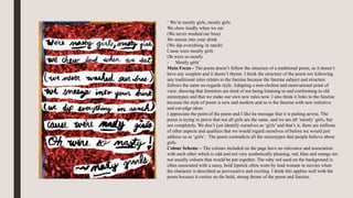 ‘ We’re mostly girls, mostly girls
We chew loudly when we eat
(We never washed our bras)
We sneeze into your drink
(We dip everything in ranch)
Cause were mostly girls
Oh were so mostly
- Mostly girls’
Main Focus - The poem doesn’t follow the structure of a traditional poem, as it doesn’t
have any couplets and it doesn’t rhyme. I think the structure of the poem not following
any traditional rules relates to the fanzine because the fanzine subject and structure
follows the same no-regards style. Adopting a non-cholent and motivational point of
view, showing that feminists are tired of not being listening to and conforming to old
stereotypes and that we make our own new rules now. I also think it links to the fanzine
because the style of poem is new and modern and so is the fanzine with new initiative
and cut-edge ideas.
I appreciate the point of the poem and I like he message that it is putting across. The
poem is trying to prove that not all girls are the same, and we are all ‘mostly’ girls, but
not completely. We don’t just identify ourselves as ‘girls’ and that’s it, there are millions
of other aspects and qualities that we would regard ourselves of before we would just
address us as ‘girls’. The poem contradicts all the stereotypes that people believe about
girls.
Colour Scheme – The colours included on the page have no relevance and association
with each other which is odd and not very aesthetically pleasing, red, blue and orange are
not usually colours that would be put together. The ruby red used on the background is
often associated with a sassy, bold lipstick often worn by lead women in movies when
the character is described as provocative and exciting. I think this applies well with the
poem because it carries on the bold, strong theme of the poem and fanzine.
 