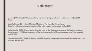 Anon.. (2020). Got a Girl Crush. Available: http://www.gotagirlcrush.com/. Last accessed 4th Feb 2020.
Issuu
Jennifer Bourn. (2011). Color Meaning: Meaning of The Color Purple. Available:
https://www.bourncreative.com/meaning-of-the-color-purple/. Last accessed 4th Feb 2020.
Sofia Quaglia. (2019). Women are invoking the witch to find their power in a patriarchal society. Available:
https://qz.com/1739043/the-resurgence-of-the-witch-as-a-symbol-of-feminist-empowerment/. Last accessed
4thFeb 2020.
@kawaiifuuu. (2018). Emoji dictionary . Available: https://www.dictionary.com/e/emoji/bow-and-arrow/. Last
accessed 4th Feb 2020.
Bibliography
 