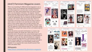 When I was researching for different fanzines/magazines to use as
research I found a lot of magazines that contradicted themselves. I
was really disappointed to see that when I searched ‘feminism
magazine’ how many results featured front covers that set as back
years in our development of feminism. The magazine ‘feminist’
features basically naked women posing provocatively to the camera.
The positions and outfits that the women are wearing are not tasteful
or open for interpretation, they are created for the idea that people
will look at the women's bodies and sexualize them. This is so
frustrating to see because women for years have done so much in
order to prove to men that we are more then just a body and we
deserve to have mutual respect and to be taken seriously. Then
magazines like this are published with the heading ‘feminism’ when
this is the opposite of what feminism stands for. It also shows young,
influential boys and girls that women are here to be looked at and not
listened to.
To have the pictures associated with feminism is a massive step
backwards as people who already don’t believe that we live in
patriarchal society will question why women demand respect and to
be thought of as more then just a body but then we publish photos of
our bodies in order to get more sales and attention on a magazine.
However, people may argue that this is what feminism stands for,
because feminists argue that it is our bodies and we have the right to
do as we please with them, even if this disobeys normal social
standards. It is an argument that women should be proud of their
bodies and embrace them.
(Anti?) Feminism Magazine covers
Bibliography
https://issuu.com/search?q=feminism+magazine
 