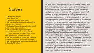 Survey
For further research investigating my target audience and what I can apply in my
product to attract them I decided to create a survey. Last year for my final major
project I conducted a survey with relevant questions to my project and I found it
extremely useful because it showed me what aspects I needed to focus on, for
example, last year there were elements of my product that I thought were straight
forward and would obviously be involved due to public demand however after
conducting my survey I understood that the perspective audience weren’t as
interested as I thought. I used the same website as I did last year because the
website is free and user friendly, it lets me analyze my results and look at the
insights and data trends within the results. And as well as this, the website makes it
easy to share the survey. I asked questions that were relevant to the product and
that I needed a wide range of perspectives about, so that I could make sure I was
attracting the correct audience. I planned my questions by looking through my
research and seeing what elements I found important. I started off with two simple
questions regarding demographics, I began with ‘What gender are you’ - looking
back the phrasing on the sentence sounds quite unprofessional and should be
phrased ‘what gender do you identify as’ – however I thought this was a good
opening question because it gives me some background information about the
interviewee meaning that later on I can look at the statistics and analyze if there's
any correlations in results. I included 4 different possible answers ’male, female,
non – binary or prefer not to answer’ I included 4 options because I understand that
there are not just two genders and I want the person taking part in the survey feel
comfortable. Then I followed with ‘how old are you’ with options that they can just
tick. Then I wrote a mix of multiple answers and text box questions.
I received 23 results from the survey and nearly all the answers were very
interesting and important to the development of my project. I received a few short
answers which aren’t a massive help to my project but still useful.
Here is the link for my survey.
@https://www.surveymonkey.co.uk/r/LY62CZG
1. ‘What gender are you’
2. ‘How old are you’
3. ‘What does feminism mean to you’
4. ‘Do you think that feminism is understood in
today’s society? And why.’
5. ‘In the past 10 years have you heard of any of
these opinions about feminism…’
6. ‘Do you think the negative stereotypes
associated with feminism are being lifted?’
7. ‘Are you personally effected or know anyone
who struggles with mental health issues’
8. ‘Do you think there are enough safe platforms
to read/discuss mental wellbeing in the media?’
9. ‘Do you think mental health issues are glorified
in the media? If so how ...’
 