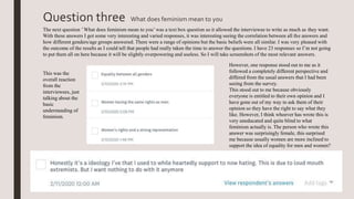 Question three What does feminism mean to you
The next question ’What does feminism mean to you’ was a text box question so it allowed the interviewee to write as much as they want.
With these answers I got some very interesting and varied responses, it was interesting seeing the correlation between all the answers and
how different genders/age groups answered. There were a range of opinions but the basic beliefs were all similar. I was very pleased with
the outcome of the results as I could tell that people had really taken the time to answer the questions. I have 23 responses so I’m not going
to put them all on here because it will be slightly overpowering and useless. So I will take screenshots of the most relevant answers.
This was the
overall reaction
from the
interviewees, just
talking about the
basic
understanding of
feminism.
However, one response stood out to me as it
followed a completely different perspective and
differed from the usual answers that I had been
seeing from the survey.
This stood out to me because obviously
everyone is entitled to their own opinion and I
have gone out of my way to ask them of their
opinion so they have the right to say what they
like. However, I think whoever has wrote this is
very uneducated and quite blind to what
feminism actually is. The person who wrote this
answer was surprisingly female, this surprised
me because usually women are more inclined to
support the idea of equality for men and women?
 