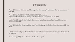 Bibliography
Anon. (2019). Annie Leibovitz. Available: https://en.wikipedia.org/wiki/Annie_Leibovitz. Last accessed 21
Jan 2020.
Anon. (2019). AN EVENING WITH ANNIE LEIBOVITZ. Available:
https://sfai.edu/support-sfai/an-evening-with-annie-leibovitz. Last accessed 21 Jan 2020.
Vanity Fair. (2019). Leibovitz. Available: https://www.vanityfair.com/contributor/annie-leibovitz. Last
accessed 21 Jan 2020.
Anon. (2020). Rolling Stone. Available: https://en.wikipedia.org/wiki/Rolling_Stone. Last accessed 21 Jan
2020.
. (2019). American Express. Available: https://iconiccollective.com/client/american-express. Last accessed
21 Jan 2020.
Susan Sontag (1999). Women. America: Random House. p101.
 
