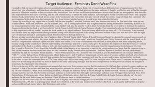 I wanted to find out more information about my potential target audience and I have done a lot of research about different styles of magazines and how they
attract their type of audience, and then about what qualities my magazine will include to attract the same audience. I thought an effective way to find the thought
process of a feminist would be to look at websites like Amazon and find reviews on different feminist books to see which books are most popular. And therefore,
take inspiration from their style of writing, and the look of their books, to attract the same audience. I also thought it would useful because when I find a popular
feminist book, at the bottom the book always comes with ‘Customers who viewed this item also viewed’ which shows me a range of things that customers who
were interested in the book were also interested in. E.g. it can be more similar books, or it could be an item related to the book.
I started by searching a very vague item so I could find the most popular, I searched ‘feminist book’ into Amazon and one of the first books that came up was
‘Feminist Don’t Wear Pink and Other Lies’ by Scarlet Curtis. This is a very popular book and is highly respected among the feminist community. Earlier on in
my project during my initial plans I researched the book, I didn’t look into the specific book in detail but spoke about the cover and how it attracts its audience.
Amazon tells me that the book is a #1best seller in Teen & Young Adult Politics & Social Sciences eBooks. This immediately tells me that is appropriate research
to help inspire me with my product because the book speaks to my target audience. Teen and young adult is the age range of 15-30. Previously in my research I
have spoken about my target audience being teens and young adults because my book is for young influential women so they can start their lives with the right
view of feminism instead of learning the correct definition half way through their lives.
To have a wider knowledge about the type of audience that a ‘Teen & Young Adult Politics & Social Sciences eBooks’ is a decided to conduct same research on
the type of audience and whether they were similar to my audience and if so what traits I would use from the book. Firstly, I started with the term E-book, an E-
book is a computerised version of a print book that can be read online. This is one of the reasons why the book is most popular with teens and young adults,
because young people usually have a better understanding of technology and how to use it, it also gives the audience the impression that the book is 21st century
and modern if the book is available online as well. An older audience is more likely to go into shops and buy print magazines and books because it is what
they’re used to. From this I, have learnt that I should include virtual aspects in my magazine to cater to the young audience and show that the magazine is up to
date. In the comment section for the book there are two comments left by famous celebrity feminists, “Brilliant, hysterical, truthful, and real, these essays
illuminate the path for our future female leaders.”—Reese Witherspoon and “As a feminist who loves pink, I give this brilliant book of essays an enthusiastic
‘YES.’”—Mindy Kaling. Reese Witherspoon and Mindy Kaling are 43 and 39 and have experienced a whole career of sexism, and they are both active feminists
so to receive a review from them both will help promote the book massively. Other customers will read the reviews and be more inclined to buy the book.
In the other reviews the comments have an 77% 5-star rating with a 11% 4-star rating, and 12% 3-star rating or lower. There were 73 customer reviews altogether
there were a wide range of reviews but most of them had the same underlying messages that the book is aspirational and has positively shaped the thoughts of
women and their perspective to feminism.
A few reviews were left by men or anonymous accounts but most were from women, proving that the customers for the book has a primarily women audience as
expected. A few of the reviews said that they were the perfect present for a relative, or a daughter, one comment from Wanda Fleischaker said “Excited to have
my 14-year-old read it”. When I was researching the book, I thought the audience started at 15 but through my further research I found it is appropriate for a
younger audience as well, this shows that a younger audience is more mature then I thought, and my target audience could be bigger than expected. Also, from
finding Reece Witherspoon and Mindy Kaling are both fans off the books shows that Teen & Young Adult Politics & Social Sciences eBooks isn’t the only
audience for the book, both women are between 35 and 45 showing there is a wider audience.
The price of the book starts at £9.35 for a hardcover, this is slightly less than the average price for a book but this is because it’s on amazon. The book from
Waterstones is £12.99, this is an average price which shows the book is for every-day people, however shows the book is good quality and the book is popular
and accessible in high market places like Waterstones and online.
Target Audience - Feminists Don’tWear Pink
 