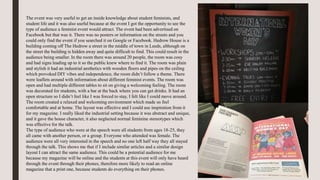 The event was very useful to get an inside knowledge about student feminists, and
student life and it was also useful because at the event I got the opportunity to see the
type of audience a feminist event would attract. The event had been advertised on
Facebook but that was it. There was no posters or information on the streets and you
could only find the event if you searched it on Google or Facebook. Hedrow House is a
building coming off The Hedrow a street in the middle of town in Leeds, although on
the street the building is hidden away and quite difficult to find. This could result in the
audience being smaller. In the room there was around 20 people, the room was cosy
and had signs leading up to it so the public knew where to find it. The room was plain
and stylish it had an industrial aesthetics with wooden floors and pipes on the ceiling
which provoked DIY vibes and independence, the room didn’t follow a theme. There
were leaflets around with information about different feminist events. The room was
open and had multiple different tables to sit on giving a welcoming feeling. The room
was decorated for students, with a bar at the back where you can get drinks. It had an
open structure so I didn’t feel like I was forced to stay, I felt like I could move around.
The room created a relaxed and welcoming environment which made us feel
comfortable and at home. The layout was effective and I could use inspiration from it
for my magazine. I really liked the industrial setting because it was abstract and unique,
and it gave the house character, it also neglected normal feminine stereotypes which
was effective for the talk.
The type of audience who were at the speech were all students from ages 18-25, they
all came with another person, or a group. Everyone who attended was female. The
audience were all very interested in the speech and no one left half way they all stayed
through the talk. This shows me that if I include similar articles and a similar design
layout I can attract the same audience. This could be a potential audience for me
because my magazine will be online and the students at this event will only have heard
through the event through their phones, therefore more likely to read an online
magazine that a print one, because students do everything on their phones.
 