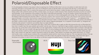 Polaroid/Disposable Effect
For the photography elements of my project I plan on exploring lots of different effects that I can use on my photos to make them look more
interesting. Recently in social media I have seen a lot of influencers using an app that makes your pictures look like they’ve been taken on a
polaroid/disposable camera. This is a trend at the moment and it can be used on any photo, it makes the photo look authentic and special, because
taking a photo with a polaroid camera isn't like a normal camera, you only get a certain amount of takes, therefore the pictures you have are special
and memorable. So the connotations of the aesthetic of the effect is individual and memorable. You can tell whether a picture has been taken on a
polaroid camera because the picture is developed with sepia tones, sepia tones is a form of photographic print toning. The way polaroid pictures are
developed to make the picture have the hazy effect is ‘by having a negative sheet exposed inside the camera, then lined up with a positive sheet and
squeezed through a set of rollers which spread a reagent between the two layers, creating a developing film "sandwich".’ – an explanation from
Wikipedia. I want to include this effect on some of my photoshoots because I think it would look effective, making them look genuine and authentic. I
also think it would set nicely with the fanzine aesthetic not like a glossy magazine photograph. As it is popular on social media, e.g. Instagram and
Facebook at the moment it would also successfully attract my target audience.
I tried to find different ways that I could acquire this effect, I knew that I would be able to apply an effect that mirrored the style on Photoshop but I
knew that it wouldn’t have the same aesthetic and wouldn’t look the same. However, I had heard of apps available on phones that develop the photos
in the same way, giving them a hazy polaroid effect over the original photo. I looked on the App store and searched online in attempt to find apps that
would work. There was a lot of results with apps that had the effect. As well as looking at the app store and websites advertising them online I sked a
group of my friends, I asked my friend s because they are the same age as my target audience and I knew a few of them use photo editing apps like
these. After I found a few apps that I could be interested in using for my photos, I then started to investigate other details about them, e.g. would I
only be able to take a certain amount of photos (like a real polaroid camera) and how much money the app cost. This was important because if the app
cost £2.99 then there would be no point as if I kept looking I’d be able to find a free app that would do the same thing. I then chose three apps to
download on my phone in order to test to take photos on and then compare the quality/outcome of the photo. I decided on the apps:
Disposable HUJI Dazz Cam
- David Dobrik
 