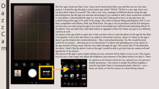 The first app I tried was Dazz Cam. I have never heard about Dazz cam and this was my first time
using it. I found the app through a social media app called ’TikTok’TikTok is a new app where you
can post short videos of yourself. The video I saw was a montage of different photos using the app,
advertising how fun the app was and also advertising if you wanted to add a more mysterious aesthetic
to your photos. I downloaded the app as it was free and it had good reviews on the app store, the
overall rating of the app is 4.6 with 16.9k ratings. The seller is Haiyan Wang and Requires iOS 11.0 or
later, compatible with iPhone, iPad, and iPod touch. The app is free to purchase (which first intrigued
me) but once you start using the app if you want to download more efficient and interesting effects for
the photos. You can either buy individual effects or upgrade to Dazz Pro where you get to use different
cameras as well.
An aspect of the app which is quite rare is that you don’t have to take the photo on the app for the filter
to be applied. A lot of the time there is no option to download a picture, unless it’s taken on the app it
doesn’t get developed into a polaroid picture – like a real polaroid picture. So, this would be most
useful for my project – allowing me to see the picture I’ve taken and uploading any of my choice to
the app instead of being stuck with the ones taken through the app. This means that if I decided after
the shoot, I didn’t like the photo I took on the app I would be able to go back into my camera roll and
upload any of my photos.
The layout of the app is quite simple and has an easy structure which makes it nice to use. The camera
lets you see a clear image and adjust the brightness and exposure of the photo before you take it. There
are options at the bottom which let you; upload your own pictures,
double up pictures – this means it merges the photos together, I
tried this but didn't think it looked particularly effective – use a
timer, use flash, or turn the camera to a front facing camera.
D
a
z
z
C
a
m
 