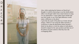 D
a
z
z
C
a
m
Also, while exploring the features on DazzCam I
thought it would be interesting to use the double photo
effect even though I didn’t have much interest in using
it in my photoshoot. I used a photo from outside and
one from inside, to see if the light difference would
make a difference to the photo.
I quite like the result of the photo as it looks old and
unique. I think if I was using the effect seriously, I
would have to plan the photoshoot better because I
think for the photo to work the subject in both photos
should be aligned in the same position and then one of
the photos just past central so that they have the
overlapping effect.
 