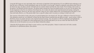 Using the HUJI app was easy and simple, this is obviously an important of the app because if it was difficult and confusing to use
then the lack of efficiency would immediately make me less likely to use the app. I began by taking the same photos that I did on
the DazzCam app, one photo outside with flash and one outside without and then the same inside. From looking at the results of
the photos I am pleased with the outcome. The photos taken outside have been developed unclear so you can’t see the photo, like
the development on the first set of photos from DazzCam. So it makes the photos look unprofessional and unclear, ruining the
quality of the photos. However, the only issue with this is that you can’t seethe subjects face, the background of the photo is still
clear and looks effective, so if the picture didn’t have a specific subject and it was just as a setting it would work well.
The exposure of the photos inside with good, not natural lighting have developed well. The app is different to DazzCam because
The saturation colours are very different, in DazzCam the main colours extracted from the photo are dark – green colours, while in
HUJI the colours are purple and more retro inspired instead of grunge. Also, the photos on HUJI compliment and highlight the
lights in the photos, for example the white background on the second inside photo you can see where the flash hits the wall
behind, also on the first photo you can see the shadow behind the subject.
I liked the HUJI app photos and I think it works well for a retro 90s style photo. I think it would work well with a outside
photoshoot of a spontaneous photo, these photos
 