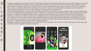 D
i
s
p
o
s
a
b
l
e
This app is an app that I use a lot in day to day life. I use this app a lot because the development of the pictures is quite subtle. The app is very new and
created by David Dobrik. David Dobrik was a vine sensation then started his own you tube channel in 2014, his channel was the fifth-most viewed
creator channel on YouTube in 2019, with 2.4 billion views that year. The youtuber has been won a range of awards over the time; for example, Teen
Choice Awards – choice Male Web Star 2019 and People’s Choice Awards – Social Star. Dobrik launched an Instagram account dedicated to his
photos from disposable apps that now has 2.9 million followers, which inspired him to create his own.
I also like using the app because it feels most like a disposable camera because the app doesn’t let you see the photos until 9 o clock the next morning
because it’s ‘developing’like a normal disposable camera. I think this was a risky aspect to include because people could get bored and just download
an app were the photo is developed immediately, but if your old school you’ll embrace the fact you must wait for the picture. I like it because it
doesn’t give you the excuse to not like a picture so take it multiple times until you get the right one, this way you take one photo and then that’s it.
Also, having to wait to see the photo is quite exciting. Another feature that stays strictly with the authentic disposable camera aesthetic is the lack of
the ‘selfie’ feature, meaning you can’t turn the camera around for a selfie. The app also enables users to order prints directly from the app straight to
their homes — another way that it mimics the film development experience.
Disposable is unlike the other apps and doesn’t have the date in the corner of the photo, I don’t like this as I think the date makes the photo quite edgy
and makes the photo memorable, like the date is important.
 