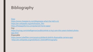 Bibliography
Dazz
https://www.chasejarvis.com/blog/sepia-what-the-hell-is-it/
https://en.wikipedia.org/wiki/Instant_film
https://freeappsforme.com/polaroid-frame-apps/
Huji
https://nymag.com/intelligencer/2018/07/what-is-huji-cam-this-years-hottest-photo-
app.html
Disposable
https://www.tubefilter.com/2019/12/26/david-dobrik-disposable-camera-app/
https://en.wikipedia.org/wiki/David_Dobrik#Filmography
 