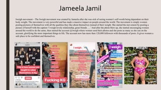 Iweigh movement – The Iweigh movement was created by Jameela after she was sick of seeing women’s self-worth being dependent on their
body weight. The movement is very powerful and has made a massive impact on people around the world. The movement is simply women
posting pictures of themselves with all the qualities they like about themselves instead of their weight. She started the movement by posting a
picture of herself with the caption ‘I weigh lovely relationship, great friends ….’And after the photo blew up, she started encouraging women
around the world to do the same, then started the account @iweigh where women send their photos and she posts as many as she can on the
account, glorifying the more important things in life. The account now has more then 120,000 followers with thousands of posts. It gives women a
safe place to be confident and themselves.
Jameela Jamil
 
