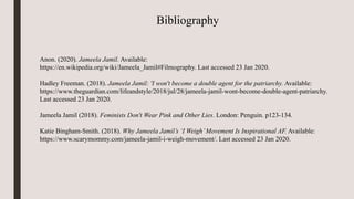 Bibliography
Anon. (2020). Jameela Jamil. Available:
https://en.wikipedia.org/wiki/Jameela_Jamil#Filmography. Last accessed 23 Jan 2020.
Hadley Freeman. (2018). Jameela Jamil: ​'I won't become a double agent for the patriarchy. Available:
https://www.theguardian.com/lifeandstyle/2018/jul/28/jameela-jamil-wont-become-double-agent-patriarchy.
Last accessed 23 Jan 2020.
Jameela Jamil (2018). Feminists Don't Wear Pink and Other Lies. London: Penguin. p123-134.
Katie Bingham-Smith. (2018). Why Jameela Jamil’s ‘I Weigh’Movement Is Inspirational AF. Available:
https://www.scarymommy.com/jameela-jamil-i-weigh-movement/. Last accessed 23 Jan 2020.
 