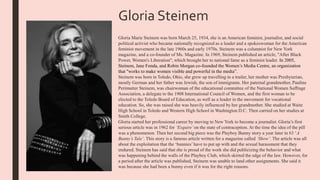Gloria Steinem
Gloria Marie Steinem was born March 25, 1934, she is an American feminist, journalist, and social
political activist who became nationally recognized as a leader and a spokeswoman for the American
feminist movement in the late 1960s and early 1970s. Steinem was a columnist for New York
magazine, and a co-founder of Ms. Magazine. In 1969, Steinem published an article, "After Black
Power, Women's Liberation", which brought her to national fame as a feminist leader. In 2005,
Steinem, Jane Fonda, and Robin Morgan co-founded the Women’s Media Centre, an organization
that "works to make women visible and powerful in the media”.
Steinem was born in Toledo, Ohio, she grew up travelling in a trailer, her mother was Presbyterian,
mostly German and her father was Jewish, the son of immigrants. Her paternal grandmother, Pauline
Perimutter Steinem, was chairwoman of the educational committee of the National Women Suffrage
Association, a delegate to the 1908 International Council of Women, and the first woman to be
elected to the Toledo Board of Education, as well as a leader in the movement for vocational
education. So, she was raised she was heavily influenced by her grandmother. She studied at Waite
High School in Toledo and Western High School in Washington D.C. Then carried on her studies at
Smith College.
Gloria started her professional career by moving to New York to become a journalist. Gloria’s first
serious article was in 1962 for ‘Esquire’on the state of contraception. At the time the idea of the pill
was a phenomenon. Then her second big piece was the Playboy Bunny story a year later in 63 ‘A
Bunny’s Tale’. This story is a famous article written for a magazine called ‘Show’. The article was all
about the exploitation that the ‘bunnies’have to put up with and the sexual harassment that they
endured. Steinem has said that she is proud of the work she did publicizing the behavior and what
was happening behind the walls of the Playboy Club, which skirted the edge of the law. However, for
a period after the article was published, Steinem was unable to land other assignments. She said it
was because she had been a bunny even if it was for the right reasons.
 
