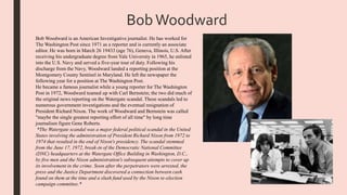 BobWoodward
Bob Woodward is an American Investigative journalist. He has worked for
The Washington Post since 1971 as a reporter and is currently an associate
editor. He was born in March 26 19433 (age 76), Geneva, Illinois, U.S. After
receiving his undergraduate degree from Yale University in 1965, he enlisted
into the U.S. Navy and served a five-year tour of duty. Following his
discharge from the Navy, Woodward landed a reporting position at the
Montgomery County Sentinel in Maryland. He left the newspaper the
following year for a position at The Washington Post.
He became a famous journalist while a young reporter for The Washington
Post in 1972, Woodward teamed up with Carl Bernstein; the two did much of
the original news reporting on the Watergate scandal. These scandals led to
numerous government investigations and the eventual resignation of
President Richard Nixon. The work of Woodward and Bernstein was called
"maybe the single greatest reporting effort of all time" by long time
journalism figure Gene Roberts.
*The Watergate scandal was a major federal political scandal in the United
States involving the administration of President Richard Nixon from 1972 to
1974 that resulted in the end of Nixon's presidency. The scandal stemmed
from the June 17, 1972, break-in of the Democratic National Committee
(DNC) headquarters at the Watergate Office Building in Washington, D.C.,
by five men and the Nixon administration's subsequent attempts to cover up
its involvement in the crime. Soon after the perpetrators were arrested, the
press and the Justice Department discovered a connection between cash
found on them at the time and a slush fund used by the Nixon re-election
campaign committee.*
 