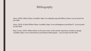 Bibliography
Anon. (2020). Milton Glaser. Available: https://en.wikipedia.org/wiki/Milton_Glaser. Last accessed 3rd
Feb 2020.
Anon. (2018). In Breif Milton Glaser. Available: https://www.miltonglaser.com/milton/#1. Last accessed
3rd feb 2020.
Katy Cowan. (2018). Milton Glaser on his most iconic works and the importance of ethics in design.
Available: https://www.creativeboom.com/features/milton-glaser/ . Last accessed 3rd feb 2020.
 