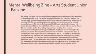 MentalWellbeing Zine – Arts Student Union
- Fanzine
The mental well-being zine is a digital fanzine created by The Arts Students’ Union, published
by Susan Bubble Jan 2018. The fanzine is created by London Arts University students. The
zine was made to acknowledge students well being to make sure that everyone is surviving in
University life. The zine include useful contacts within the University as well as external
sources for support. The zine is all about mental health issues and about how to cope with
mental illness and different tips and tricks to help you come to terms with your mental illness.
The zine includes articles about talking to your friends, breaking down common
misconceptions and myths surrounding mental health. It addresses how even though at the
moment your mental state may appear stable however over time it can deteriorate and it is
something that we as people need to be constantly take care of. The number of students who
suffer with anxiety, depression and other mental health conditions had dramatically risen in
recent years with a 132% increase, however mental illness is still interpreted in different
uneducated ways. This zine appreciates that University can sometimes be lonely and make you
feel isolated and therefore they thought an effective way to keep on top of the students and
their mental health was to create a fanzine including relatable and eye opening articles.
 
