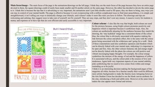 Main focus/image - The main focus of the page is the animations/drawings on the left page, I think they are the main focus of the page because they have an entire page
devoted to them, the square drawings could of easily been made smaller and fit another article on the same page. However, the editor has decided to devote the entire page
to it. I think this is because the tips that it is advertising re very important, the animations aren’t just little doodles used to fill space, they are there to bring, easy ways you
can stay in control of your mental health. The page is effective because it is not overpowering with a million complicated ways to find inner peacefulness, it is simple and
straightforward, it isn’t telling you ways to drastically change your lifestyle, and it doesn’t make it seem like rules you have to follow. The drawings and tips are
welcoming and calming, they suggest ways to take care of yourself, not fix yourself. They are easy steps, and they don’t cost any money. A massive worry for students is
money and expenses so to have tips that are cost efficient and easily accessible is very important.
Colour scheme - I also like the way that bright, bold colours are used
for the pictures because, using bright colours promotes positivity and
happiness which is important because it symbolizes hope. Also, the
colours are aesthetically pleasing for the audience because they match the
drawing, the ‘stay hydrated’ image has a consistent theme of the colour
blue, the colour blue is obviously associated with aquatics making the
link between the colour and photo effect, this is the same with the colour
green being associated with the wilderness and ‘going for a walk’. Both
of these connotations used also symbolize openness and freedom which
can be directly linked with your mental state, indicating it is important to
be open and free. Also, the other colours featured, ink and orange might
not be directly linked with the photo the colours are still positive and
vibrant encouraging happy thoughts. For example, the colour orange
symbolizes the mixture of the energy of red and the happiness of yellow.
It is associated with joy, and the colour pink is the essence of love and
tenderness. Again both very important aspects of your mental stability,
pink symbolizing that we need to love comes from within and orange
reminding us to be joyful.
I think it is an interesting decision making the background pages of the
magazine all white, because for a fanzine usually their word be different,
more artistic backgrounds to make the fanzine more intriguing however
the Arts Student Union has decided to use the blank canvas aesthetic for
the zine, introducing a fresh and subtle style. However at the same time it
makes the zine appear more formal and serious.
 