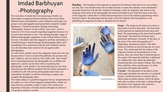 Imdad Barbhuyan
-Photography
The next piece of media that I am analyzing to further my
knowledge on magazine/fanzine structure and to learn about
different artists and publishers, and to influence and inspire my
project is this photography fanzine/portfolio created by Imdad
Barnhuyan. I found the portfolio through researching
’Photography fanzines’ on the website ‘Issuu.com’. Issuu is
feature in a lot of my research regarding magazines because it is
so convenient and easy to use. I was looking through a range of
different photography magazines on the website before I found
this one. I decided to take this magazine/ portfolio and analyze it
in detail because I looked through the photographs taken, and I
immediately felt a connection with the style of photos and the
way she had taken them stood out for me against other
photographers.
As well as this, another reason this magazine stood out to me was
because when I went to research the publisher, the account only
had 1 follower, and was based in New Delhi, Indi. And I found
this so interesting because her photographs are so skillful and
impressive, and no one has been able to experience her
photographs. I also, found it very interesting that she was from
India because the different aesthetic that the culture represents is
so different to the UK and any photographs taken here, so I
immediately thought it would be interesting to analyze and
compare the photographs taken.
The media subject is a portfolio/magazine but my interpretation of
the subject is a mix of both magazine and portfolio, I think it is
more heavily a portfolio as there is only a few words at the
beginning of the piece of media and non through out, however
I’m going to analyze it as both.
Heading – The heading of the magazine is situated at the bottom of the font cover, not in direct
eye line, this is an unusual choice for an editor because it means the audience wont immediately
associate the picture with the title. Instead of choosing a name for magazine that relates to the
meaning of the series of the photographs the artist has decided to just write her name as the title
of the magazine. I think this is a bold statement because it leaves the audience questioning what it
the book entails. The placement and the name of the title indicates that the publisher is not
publishing the magazine for fame or attention but for herself.
Image – The image on the front cover shows a
bare hand covered in blue paint. The bare hand
could represent an unprotected and uncovered
hand. The positioning on the main hand is gentle
and simple. The hand has obviously been
positioned and doesn’t normally sit like that, so
the style of the artists photographs isn’t
Impromptu, spontaneous photos. The other
hands are blurred out just leaving one in a clear
focus. This could mean that the subject of the
magazine focuses on the perspective of one
person. Also, the colour blue is bold but then in
the center of the hand the bold blue is lightened
by a lighter blue, this makes the hand more
relaxed and has a less intense feeling. The colour
blue could have been used because it is often
associated with depth and stability.
Layout – The placement of the photo on the
white page resembles the structure of a polaroid
picture. A polaroid picture is a picture that is
taken using an instant camera, where the photo
only takes a minute to develop. Looking through
the theme of her magazine this could be a
coincidence but still note worthy.
 