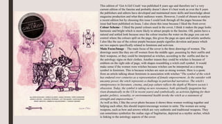 This edition of ‘Got A Girl Crush’ was published 8 years ago and therefore isn’t a very
current edition of the fanzine and probably doesn’t show it’s best work as over the 8 years
the publishers and editors have developed and maintained more skills and knowledge about
magazine production and what their audience wants. However, I could of chosen to analyse
a recent edition but by choosing this issue I could look through all the pages because the
issue had been published on Issuu. I also chose this issue because I liked the front cover.
Colour Scheme - I liked the pastel colours used in the cover, I think it makes the page looks
harmonic and bright which is more likely to attract people to the fanzine. OIL paints have a
natural and settled look because once the colour touches the water on the page you can not
control where the colours spill on the page, this gives the page an open and artistic aesthetic.
I also like the use of the colour purple because purple signifies devotion and peace which
are two aspects specifically related to feminism and activism.
Main Focus/Image – The main focus of the cover is the three drawings of women. The
drawings seem like they are off women from the middle ages ,assuming by their outfits and
their weapons, or they could be interpreted as witches, according to the outfits and due to
the astrology signs on their clothes. Another reason they could be witches is because of
emblem on the right side of page, with shapes resembling a witch craft symbol. It would
make sense if the women were witches because witches can be interpreted as a strong
symbol in feminism. This is because witches are seen as strong women. Here is a quote
from an article talking about feminism in association with witches “The symbol of the witch
has endured over centuries as a representation of female empowerment. As the outsider with
uncanny power, the witch represents a challenge to patriarchal narratives. The witch’s
omnipresence in literature, cinema, and pop culture reflects the depth of Western society’s
obsession. Today, the symbol is taking on new resonance, both spiritually (paganism has
risen dramatically in the US in recent years) and symbolically, as activists fighting for their
gender, politics, sexuality, or environmental health invoke the witch as a statement of
strength and empowerment.”
As well as this, I like the cover photo because it shows three women working together and
helping each other, this should inspire/encourage women to unite. The women are using
weapons, such as bow and arrows which are very authentic and traditional weapons. They
can sometimes symbolize the zodiac sign of Sagittarius, depicted as a mythic archer, which
is linking to the astrology aspects of the cover.
 