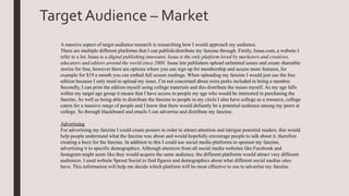 TargetAudience – Market
A massive aspect of target audience research is researching how I would approach my audience.
There are multiple different platforms that I can publish/distribute my fanzine through. Firstly, Issuu.com, a website I
refer to a lot. Issuu is a digital publishing innovator, Issuu is the only platform loved by marketers and creatives,
educators and editors around the world since 2008. Issuu lets publishers upload unlimited issues and create shareable
stories for free, however there are options where you can sign up for membership and access more features, for
example for $19 a month you can embed full screen readings. When uploading my fanzine I would just use the free
edition because I only need to upload my issue, I’m not concerned about extra perks included in being a member.
Secondly, I can print the edition myself using college materials and this distribute the issues myself. As my age falls
within my target age group it means that I have access to people my age who would be interested in purchasing the
fanzine. As well as being able to distribute the fanzine to people in my circle I also have college as a resource, college
caters for a massive range of people and I know that there would defiantly be a potential audience among my peers at
college. So through blackboard and emails I can advertise and distribute my fanzine.
Advertising
For advertising my fanzine I could create posters in order to attract attention and intrigue potential readers, this would
help people understand what the fanzine was about and would hopefully encourage people to talk about it, therefore
creating a buzz for the fanzine. In addition to this I could use social media platforms to sponsor my fanzine,
advertising it to specific demographics. Although attention from all social media websites like Facebook and
Instagram might seem like they would acquire the same audience, the different platforms would attract very different
audiences. I used website Sprout Social to find figures and demographics about what different social medias sites
have. This information will help me decide which platform will be most effective to use to advertise my fanzine.
 