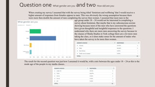 Question one What gender are you and two How old are you
age group under 18 – 24 would not be interested in completing a
survey about feminism. But maybe that is my subconscious sexism
showing because most of the men who have answered the questions
have given thoughtful and insightful responses to the questions. I
understand why there are more men answering the survey because in
the classes of Media Studies in York college there are a lot more men
taking the class, so it does make sense for the amount of males who
have taken the survey to be more then women.
When creating my survey I assumed that with the survey being titled ‘feminism and wellbeing’that I would receive a
higher amount of responses from females oppose to men. This was obviously the wrong assumption because there
were more then double the amount of men completing the survey then women. I assumed that most men in the
The result for the second question was just how I assumed it would be, with a mix between the ages under 18 – 24 as this is the
mode age of the people in my media classes.
 