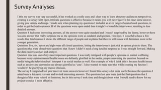 Survey Analyses
I thin my survey was very successful, it has worked as a really easy and clear way to learn about my audiences perspectives,
creating a a survey with open, intricate questions is effective because it means you will never receive the exact same answer,
giving you variety and range. I made sure when planning my questions I included an even range of open/closed questions, in
order to get the best responses. If all the questions were open ended then it might’ve bored the interviewee, resulting in less
detailed answers.
Question 4 had some interesting answers, all the answer were quite standard and I wasn’t surprised by the theme, however there
was one answer that really surprised me as the opinions were so outdated and ignorant. However, it is useful to have a few
results like this because it shows the different range of people and explains that there is still issues with feminism even in the
younger generation.
Questions five, six, seven and eight were all closed questions, letting the interviewee’s just pick an option given to them. The
questions that were closed were questions that I knew I didn't’t need a long detailed response as it was straight forward. Making
the data easier to collect and analyze.
Question nine was one of my most important questions. I was really intrigued with people’s opinions on mental wellbeing
because in my opinion mental health issues are defiantly glorified in the media, people answering the question focused on
media being the television but I interpret it as social medias as well. One example of why I think this is because health issues
such as anxiety and depression are always glorified as ‘cute’. I also wanted to make sure that while creating my fanzine I
wouldn't’t be glorifying any mental illnesses.
The survey I completed last year received more answers however I found this survey a lot more useful because the questions I
asked were a lot more relevant and invited interesting answers. The questions last year were just the first questions that I
thought of that were related to feminism, but in this survey I took time and thought about what I would need to know for my
project to make it most effective.
 