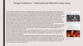 Target Audience - InternationalWomen’s day 2019
For my research, I thought I would draw my knowledge about my target audience and who my magazine was for, from when I
went to a feminism event last year. Last year I was interested in feminism and attended a feminism talk in Leeds, Hedrow House
for International Women’s day. The event was ran by a well-known community called Girl Gang. Girl Gang Leeds are a creative
collective and supportive community, celebrating and uplifting the work of women and non-binary people. The group have a
Facebook page where they post empowering posts and statuses for its followers, and also posts millions of different events for the
community. They give women and non-binary people the opportunity to promote their work and socialize and also, the page
shows loads of different protests and events for good causes. The page has 3406 likes and 3548 followers. Girl Gang is very
student orientated this is because Leeds is a very student orientated city with 12 different universities the city is swarming with
students. Students are more likely to join/create groups so Girl Gang targets them. Girl Gangs style is created around the student
aesthetic, and the writing style used in the status’ are energetic and casual appropriate for the student vibe.
For example, Girl Gang support events like ‘Trans Pride’ weekend and promote the events on their page to create as much support
and positive following as possible. It gives the time, date and location making it easy for people to attend. Another example is an
event for women and non-binary DJ’s to have an opportunity to perform, the DJ industry is male dominated and this gives
everyone the chance to showcase their talents.
On the 8th Of March 2019, I went to Leeds so I could attend the speech from 3:25 – 4:10 with Eve Finlay Miller. On the day, there
were two other talks that I could have attended but due to college and work I only had time to go to one. Eve Finlay Miller is a
university of Leeds Art student and her speech was about how she was an independent woman and her career. She spoke a lot
about her art work and her inspirations.
The event was mainly for students and Eve spoke about being a student and was able to relate with the audience. She was very
calming and made the audience feel like her friends. She spoke about how to be successful and make the most of university. She
repeated the same points about being scared, for Eve it was important for us to feel safe and she talked a lot about how we should
be comfortable and not scared of our future. She talked about the power of social media, how it affects us and how it can be toxic
and distracting. How it can show us unrealistic body images and how it can influence women. Eve addressed a wide range of
issues in her talk and it was very useful to hear.
 