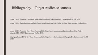 Bibliography – Target Audience sources
Anon. (2020). Feminism . Available: https://en.wikipedia.org/wiki/Feminism . Last accessed 7th Feb 2020.
Anon. (2020). Emily Davison. Available: https://en.wikipedia.org/wiki/Emily_Davison . Last accessed 7th Feb 2020.
Anon. (2020). Feminists Don't Wear Pink. Available: https://www.amazon.co.uk/Feminists-Dont-Wear-Pink-
other/dp/0241357187. Last accessed 7th Feb 2020.
@girlgangleeds. (2017). Girl Gang Leeds. Available: https://www.facebook.com/girlgangleeds/ . Last accessed 7th feb
2020.
 