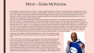 Mind – Duke McKenzie
My second piece of research context is on Mind – ‘for better mental health’ charity. Mind is a mental health charity in England and Wales, it
was founded in 1946 as the National Association for Mental Health. I thought for my project it would be useful to research about the charity
because my magazine is going to have articles and/or photoshoots about mental health. In order to respectfully include them I think it is
important to research a charity that talks about the struggles and difficulties that people living with mental health illnesses face. I want to
make sure that my magazine is accurate and respectful.
I wanted to research the charity Mind instead of others because unlike other charities it is very public about its celebrity ambassadors. The
charity has a page on its website dedicated to the celebrity ambassadors telling their story of why they support Mind, plucking stories form
their own life experiences which have led them to where they are today. Often the celebrities are telling stories about their own struggles with
depression and anxiety. I think it is a very important page to feature because often people with depression feel like they are on their own and
to see that there are other people, especially celebrities experiencing the same feelings and emotions as them hopefully makes them feel less
alone. Also, showing celebrities with depression and being open hopefully gives people the confidence to be open up and seek help. With
celebrities opening up and promoting charities like Mind it can really make a massive difference. Here are some examples of celebrities
involved in the charity and why they got involved in the first place and then what they’ve done since joining:
-Ambassador, Duke McKenzie MBE. Duke McKenzie is a former boxer and three weight
world champions. Duke was born 5 May 1963 born in Croydon. He competed from 1982 –
1998.
In March 2017 Duke was announced as an ambassador. Duke began extremely passionate
about mental health after his brother Dudley McKenzie commit suicide. This led him to
actively support Mind for the past nine years. Duke helped launch Mind’s partnership with
Heads Together, giving a taster boxercise class to Prince Harry and The Duke and Duchess of
Cambridge at the Olympic Park. Duke coached boxercise at Mind in Croydon and has
recently helped shape Mind’s Mental Health Awareness for Sport and Physical Activity
training, which he also helped launch in 2019. As an ambassador for Mind, Duke will help to
champion the benefits that physical exercise can have in managing a mental health problem.
 
