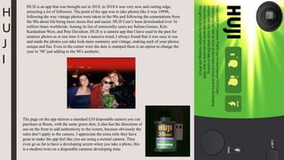 H
U
J
I
HUJI is an app that was brought out in 2018, in 2018 it was very new and cutting edge,
attracting a lot of followers. The point of the app was to take photos like it was 19998,
following the way vintage photos were taken in the 90s and following the connotations from
the 90s about life being more stress-free and easier. HUJI Cam’s been downloaded over 16
million times worldwide. Among its list of noteworthy users are Selena Gomez, Kim
Kardashian West, and Pete Davidson. HUJI is a camera app that I have used in the past for
amateur photos as at one time it was a massive trend, I always found that it was easy to use
and made the photos you take look more summery and vintage, making each of your photos
unique and fun. Even in the corner were the date is stamped there is an option to change the
year to ’98’ just adding to the 90’s aesthetic.
The page on the app mirrors a standard £10 disposable camera you can
purchase at Boots, with the same green skin, it also has the directions of
use on the front to add authenticity to the screen, because obviously the
rules don’t apply to the camera. I appreciate the extra mile they have
gone to make the app feel like you are using a normal camera. They
even go as far to have a developing screen when you take a photo, this
is a modern twist on a disposable cameras developing time.
 