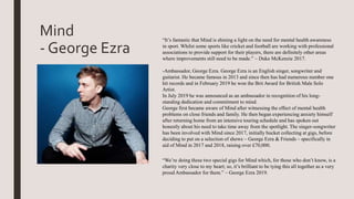 “It’s fantastic that Mind is shining a light on the need for mental health awareness
in sport. Whilst some sports like cricket and football are working with professional
associations to provide support for their players, there are definitely other areas
where improvements still need to be made.” – Duke McKenzie 2017.
-Ambassador, George Ezra. George Ezra is an English singer, songwriter and
guitarist. He became famous in 2013 and since then has had numerous number one
hit records and in February 2019 he won the Brit Award for British Male Solo
Artist.
In July 2019 he was announced as an ambassador in recognition of his long-
standing dedication and commitment to mind.
George first became aware of Mind after witnessing the effect of mental health
problems on close friends and family. He then began experiencing anxiety himself
after returning home from an intensive touring schedule and has spoken out
honestly about his need to take time away from the spotlight. The singer-songwriter
has been involved with Mind since 2017, initially bucket collecting at gigs, before
deciding to put on a selection of shows – George Ezra & Friends – specifically in
aid of Mind in 2017 and 2018, raising over £70,000.
“We’re doing these two special gigs for Mind which, for those who don’t know, is a
charity very close to my heart; so, it’s brilliant to be tying this all together as a very
proud Ambassador for them.” – George Ezra 2019.
Mind
- George Ezra
 