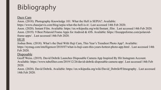 Bibliography
Dazz Cam
Anon. (2018). Photography Knowledge 101: What the Hell is SEPIA?. Available:
https://www.chasejarvis.com/blog/sepia-what-the-hell-is-it/. Last accessed 14th Feb 2020.
Anon. (2020). Instant Film. Available: https://en.wikipedia.org/wiki/Instant_film . Last accessed 14th Feb 2020.
Anon. (2019). 9 Best Polaroid Frame Apps for Android & iOS. Available: https://freeappsforme.com/polaroid-
frame-apps/ . Last accessed 14th Feb 2020.
HUJI
Joshua Bote. (2018). What’s the Deal With Huji Cam, This Year’s Trendiest Photo App?. Available:
https://nymag.com/intelligencer/2018/07/what-is-huji-cam-this-years-hottest-photo-app.html . Last accessed 14th
Feb 2020.
Disposable
Geoff Weiss. (2019). David Dobrik Launches Disposable Camera App Inspired By Hit Instagram Account.
Available: https://www.tubefilter.com/2019/12/26/david-dobrik-disposable-camera-app/. Last accessed 14th Feb
2020.
Anon. (2020). David Dobrik. Available: https://en.wikipedia.org/wiki/David_Dobrik#Filmography . Last accessed
14th Feb 2020.
 