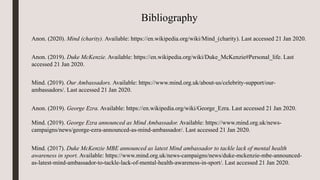 Bibliography
Anon. (2020). Mind (charity). Available: https://en.wikipedia.org/wiki/Mind_(charity). Last accessed 21 Jan 2020.
Anon. (2019). Duke McKenzie. Available: https://en.wikipedia.org/wiki/Duke_McKenzie#Personal_life. Last
accessed 21 Jan 2020.
Mind. (2019). Our Ambassadors. Available: https://www.mind.org.uk/about-us/celebrity-support/our-
ambassadors/. Last accessed 21 Jan 2020.
Anon. (2019). George Ezra. Available: https://en.wikipedia.org/wiki/George_Ezra. Last accessed 21 Jan 2020.
Mind. (2019). George Ezra announced as Mind Ambassador. Available: https://www.mind.org.uk/news-
campaigns/news/george-ezra-announced-as-mind-ambassador/. Last accessed 21 Jan 2020.
Mind. (2017). Duke McKenzie MBE announced as latest Mind ambassador to tackle lack of mental health
awareness in sport. Available: https://www.mind.org.uk/news-campaigns/news/duke-mckenzie-mbe-announced-
as-latest-mind-ambassador-to-tackle-lack-of-mental-health-awareness-in-sport/. Last accessed 21 Jan 2020.
 