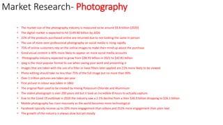 Market Research- Photography
• The market size of the photography industry is measured to be around $9.8 billion (2020)
• The digital market is expected to hit $149.80 billion by 2026
• 22% of the products purchased online are returned due to not looking the same in person
• The use of more semi professional photography on social media is rising rapidly
• 75% of online customers rely on the online images to make their mind up about the purchase
• Good visual content is 40% more likely to appear on more social media accounts
• Photography industry expected to grow from $38.93 billion in 2021 to $42.81 billion
• Jpeg is the most popular format to use when saving your work and presenting it
• Images that are taken with the use of a filter or have filters later applied are 21% more likely to be viewed
• Photo editing should take no less than 75% of the full image but no more than 90%
• Over 1 trillion pictures are taken per year
• First picture in colour was taken in 1861
• The original flash used to be created by mixing Potassium Chloride and Aluminium
• The oldest photograph is over 200 years old but it took an incredible 8 hours to actually capture.
• Due to the Covid 19 outbreak in 2020 the industry saw a 2.1% decline from a then $36.9 billion dropping to $36.1 billion
• Mobile photography has risen massively as the world becomes more technological
• Facebook typically receive up to 20% more engagement than videos and 352% more engagement than plain text
• The growth of the industry is always slow but yet steady
 