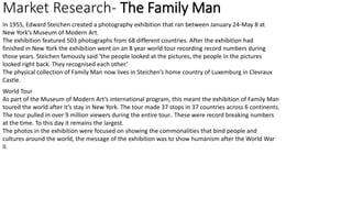 Market Research- The Family Man
In 1955, Edward Steichen created a photography exhibition that ran between January 24-May 8 at
New York’s Museum of Modern Art.
The exhibition featured 503 photographs from 68 different countries. After the exhibition had
finished in New York the exhibition went on an 8 year world tour recording record numbers during
those years. Steichen famously said ‘the people looked at the pictures, the people in the pictures
looked right back. They recognised each other.’
The physical collection of Family Man now lives in Steichen’s home country of Luxemburg in Clevraux
Castle.
World Tour
As part of the Museum of Modern Art’s international program, this meant the exhibition of Family Man
toured the world after it’s stay in New York. The tour made 37 stops in 37 countries across 6 continents.
The tour pulled in over 9 million viewers during the entire tour.. These were record breaking numbers
at the time. To this day it remains the largest.
The photos in the exhibition were focused on showing the commonalities that bind people and
cultures around the world, the message of the exhibition was to show humanism after the World War
II.
 