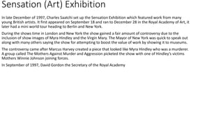 Sensation (Art) Exhibition
In late December of 1997, Charles Saatchi set up the Sensation Exhibition which featured work from many
young British artists. It first appeared on September 18 and ran to December 28 in the Royal Academy of Art, it
later had a mini world tour heading to Berlin and New York.
During the shows time in London and New York the show gained a fair amount of controversy due to the
inclusion of show images of Myra Hindley and the Virgin Mary. The Mayor of New York was quick to speak out
along with many others saying the show for attempting to boost the value of work by showing it to museums.
The controversy came after Marcus Harvey created a piece that looked like Myra Hindley who was a murderer.
A group called The Mothers Against Murder and Aggression picketed the show with one of Hindley’s victims
Mothers Winnie Johnson joining forces.
In September of 1997, David Gordon the Secretary of the Royal Academy
 