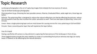 Topic Research
Landscape photography is the art of capturing images that embody the true essence of nature.
Tips for brilliant landscape photography:
Planning where to go, Choosing the best possible camera, Polarize, Graduated filters, wide angle lens, three legs are
better.
Polarize- The polarizing filter is designed to reduce the natural reflections can that be affecting the pictures, reduce
the atmospheric haze but also increase the colour saturation as well. There are two types of polarizing- Linear and
Circular.
Linear- Have a single polarizing layer and are most known for causing mirrors for cross-polarizing on SLR and DSLR
Circular- Have a second quarter layer that will repolarize the layer before.
Use of a tripod
Having a perfectly still camera is a key element is capturing the best picture of the landscape in front of you.
Three legged tripods provide the extra stability to create an outstanding final picture whereas two legs can easily
loose it’s balance or be affecting by the natural elements.
 