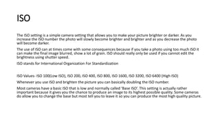 ISO
The ISO setting is a simple camera setting that allows you to make your picture brighter or darker. As you
increase the ISO number the photo will slowly become brighter and brighter and as you decrease the photo
will become darker.
The use of ISO can at times come with some consequences because if you take a photo using too much ISO it
can make the final image blurred, show a lot of grain. ISO should really only be used if you cannot edit the
brightness using shutter speed.
ISO stands for International Organization For Standardization
ISO Values- ISO 100(Low ISO), ISO 200, ISO 400, ISO 800, ISO 1600, ISO 3200, ISO 6400 (High ISO)
Whenever you use ISO and brighten the picture you can basically doubling the ISO number.
Most cameras have a basic ISO that is low and normally called ‘Base ISO’. This setting is actually rather
important because it gives you the chance to produce an image to its highest possible quality. Some cameras
do allow you to change the base but most tell you to leave it so you can produce the most high quality picture.
 