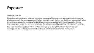 Exposure
The metering scale
Most of the worlds cameras today use something known as a TTL metering or a through the lens metering
what this means is the camera examines the light coming through the lens and it will then automatically adjust
the settings so you as the photographer don’t have to sit messing about with the settings as the lighting
improves or gets worse. You can however change the settings manual by searching in the camera’s settings.
Your scale should always be on 0 then as the number go up to the right hand side that will indicate
overexposure. But as the counter moves back toward zero it returns to a normal overexposure.
 