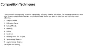 Composition Techniques
Composition is photography is used in a way to try influence viewing behaviour. Like knowing where you want
your viewers eyes to be or having a certain point in particular you want to stand out and catch the most
attention.
1. Simplifications
2. Filling the frame
3. Rule of Thirds
4. Framing
5. Colour
6. Contrast
7. Leading Lines and Shapes
8. Symmetrical Balance
9. Asymmetrical Balance
10. Depth and layering
 
